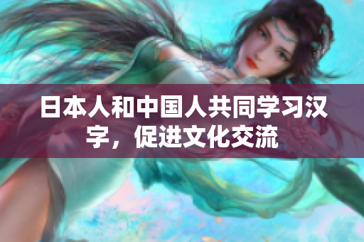 日本人和中国人共同学习汉字，促进文化交流