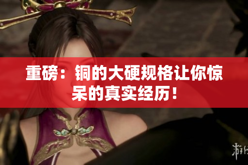 重磅：铜的大硬规格让你惊呆的真实经历！