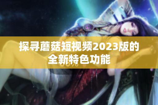 探寻蘑菇短视频2023版的全新特色功能