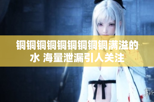 铜铜铜铜铜铜铜铜铜满溢的水 海量泄漏引人关注