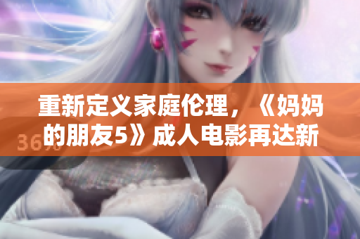 重新定义家庭伦理，《妈妈的朋友5》成人电影再达新高度
