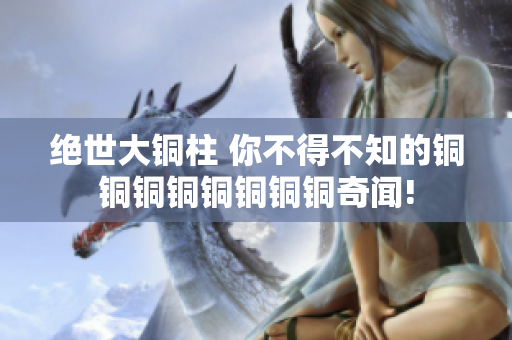 绝世大铜柱 你不得不知的铜铜铜铜铜铜铜铜奇闻!