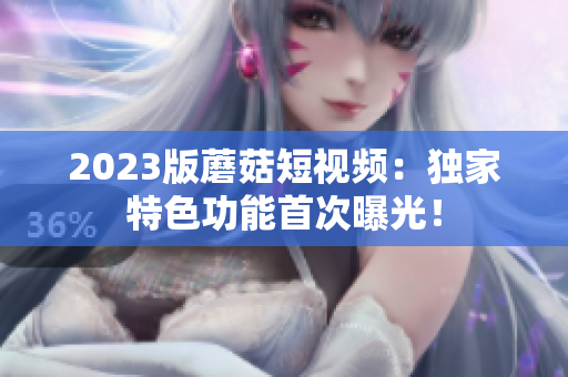 2023版蘑菇短视频：独家特色功能首次曝光！