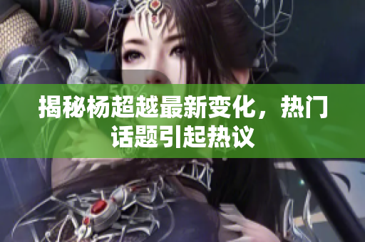 揭秘杨超越最新变化，热门话题引起热议