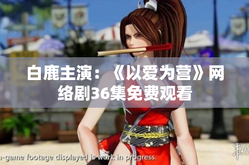 白鹿主演：《以爱为营》网络剧36集免费观看