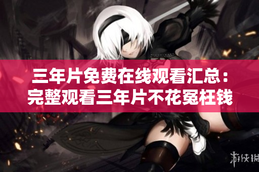 三年片免费在线观看汇总：完整观看三年片不花冤枉钱