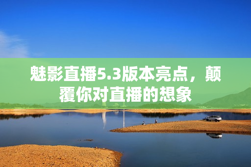 魅影直播5.3版本亮点，颠覆你对直播的想象