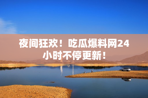 夜间狂欢！吃瓜爆料网24小时不停更新！