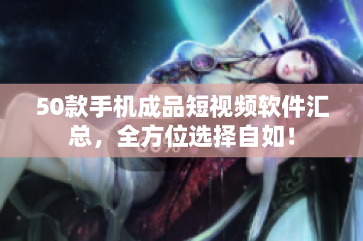 50款手机成品短视频软件汇总，全方位选择自如！