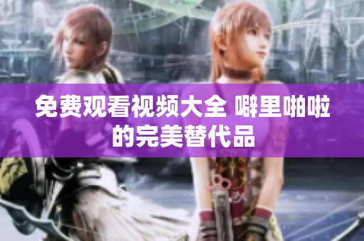 免费观看视频大全 噼里啪啦的完美替代品