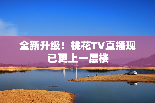 全新升级！桃花TV直播现已更上一层楼
