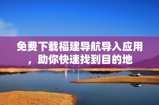 免费下载福建导航导入应用，助你快速找到目的地