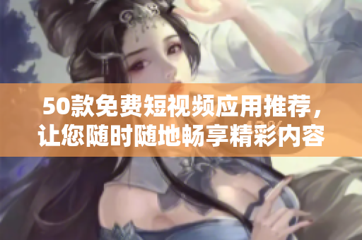 50款免费短视频应用推荐，让您随时随地畅享精彩内容！