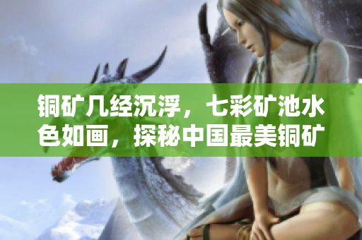 铜矿几经沉浮，七彩矿池水色如画，探秘中国最美铜矿！