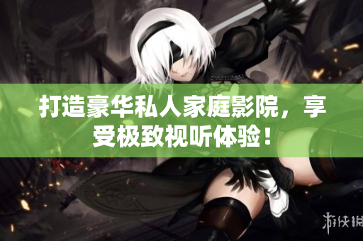 打造豪华私人家庭影院，享受极致视听体验！