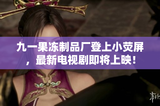 九一果冻制品厂登上小荧屏，最新电视剧即将上映！