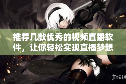 推荐几款优秀的视频直播软件，让你轻松实现直播梦想！