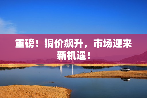 重磅！铜价飙升，市场迎来新机遇！