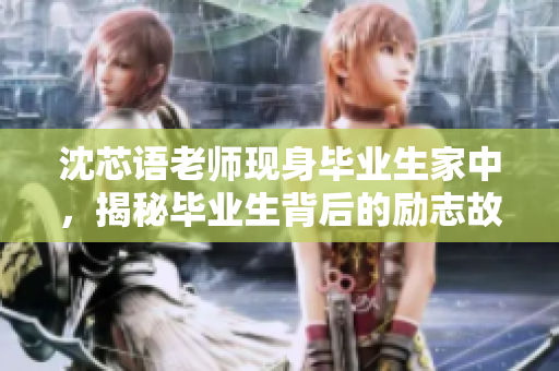 沈芯语老师现身毕业生家中，揭秘毕业生背后的励志故事