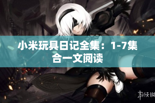 小米玩具日记全集：1-7集合一文阅读