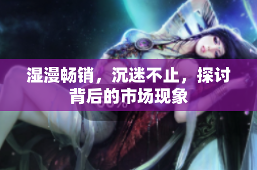 湿漫畅销，沉迷不止，探讨背后的市场现象