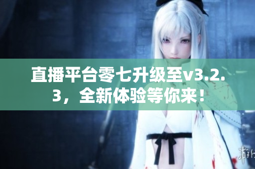 直播平台零七升级至v3.2.3，全新体验等你来！