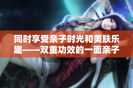 同时享受亲子时光和美肤乐趣——双重功效的一面亲子边膜