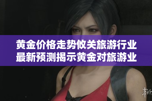 黄金价格走势攸关旅游行业最新预测揭示黄金对旅游业影响