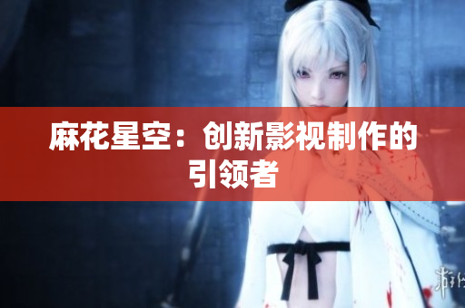 麻花星空：创新影视制作的引领者