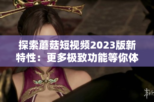 探索蘑菇短视频2023版新特性：更多极致功能等你体验
