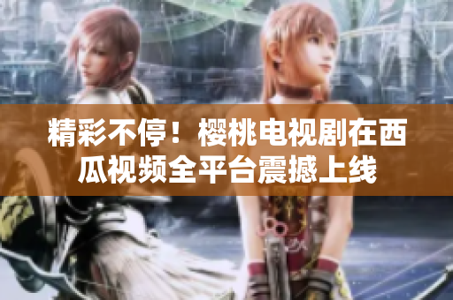 精彩不停！樱桃电视剧在西瓜视频全平台震撼上线