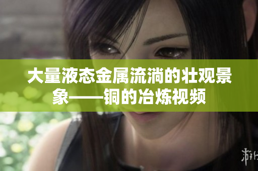 大量液态金属流淌的壮观景象——铜的冶炼视频
