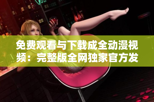免费观看与下载成全动漫视频：完整版全网独家官方发布