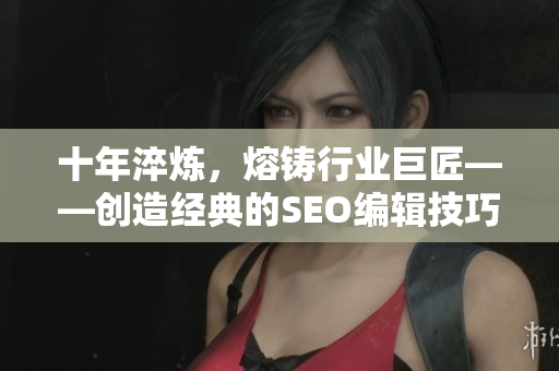 十年淬炼，熔铸行业巨匠——创造经典的SEO编辑技巧