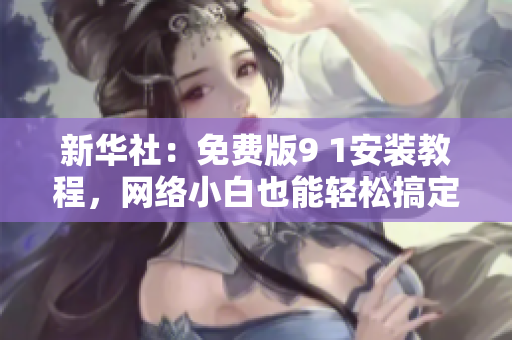 新华社：免费版9 1安装教程，网络小白也能轻松搞定！