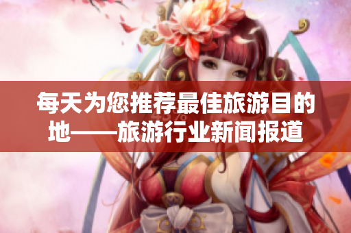 每天为您推荐最佳旅游目的地——旅游行业新闻报道