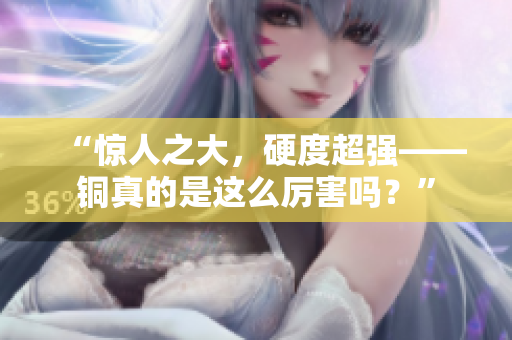“惊人之大，硬度超强——铜真的是这么厉害吗？”