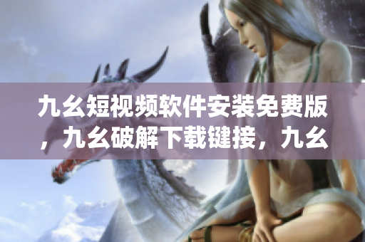 九幺短视频软件安装免费版，九幺破解下载键接，九幺软件下载安装，九幺下载，九幺免费版下载安装----4RpThX5x1ZY2
