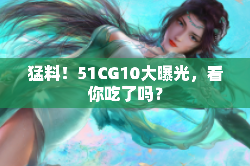 猛料！51CG10大曝光，看你吃了吗？