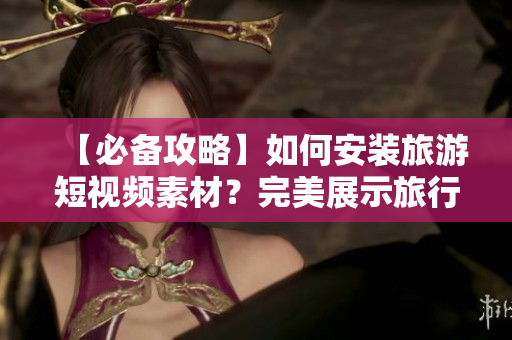 【必备攻略】如何安装旅游短视频素材？完美展示旅行乐趣