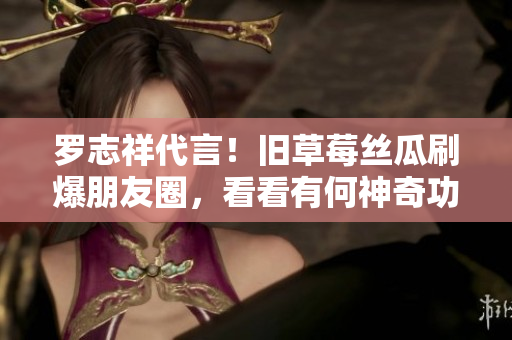 罗志祥代言！旧草莓丝瓜刷爆朋友圈，看看有何神奇功效！