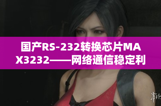 国产RS-232转换芯片MAX3232——网络通信稳定利器