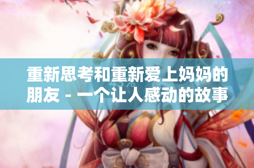 重新思考和重新爱上妈妈的朋友 - 一个让人感动的故事