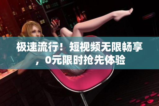 极速流行！短视频无限畅享，0元限时抢先体验
