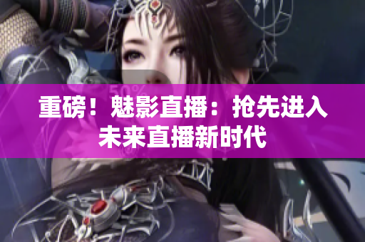 重磅！魅影直播：抢先进入未来直播新时代