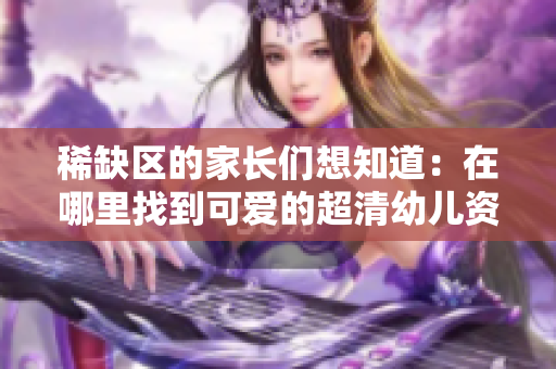 稀缺区的家长们想知道：在哪里找到可爱的超清幼儿资源？