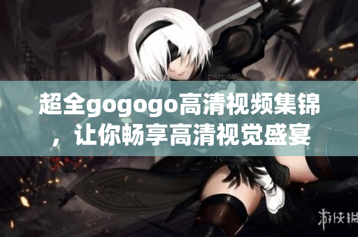 超全gogogo高清视频集锦，让你畅享高清视觉盛宴