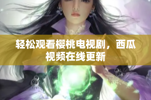 轻松观看樱桃电视剧，西瓜视频在线更新