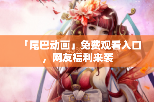 「尾巴动画」免费观看入口，网友福利来袭