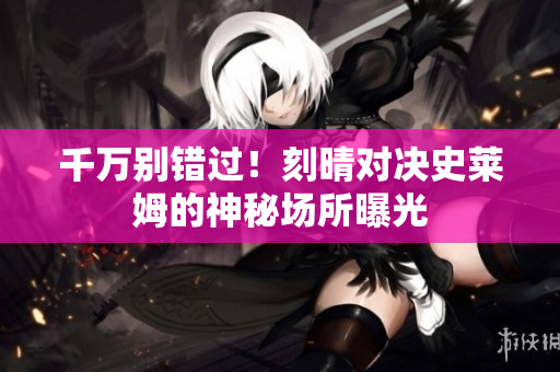 千万别错过！刻晴对决史莱姆的神秘场所曝光